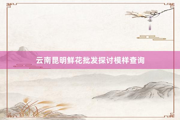 云南昆明鲜花批发探讨模样查询